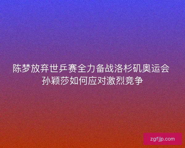 陈梦放弃世乒赛全力备战洛杉矶奥运会 孙颖莎如何应对激烈竞争 陈梦放弃世乒赛全力备战洛杉矶奥运会 孙颖莎如何应对激烈竞争