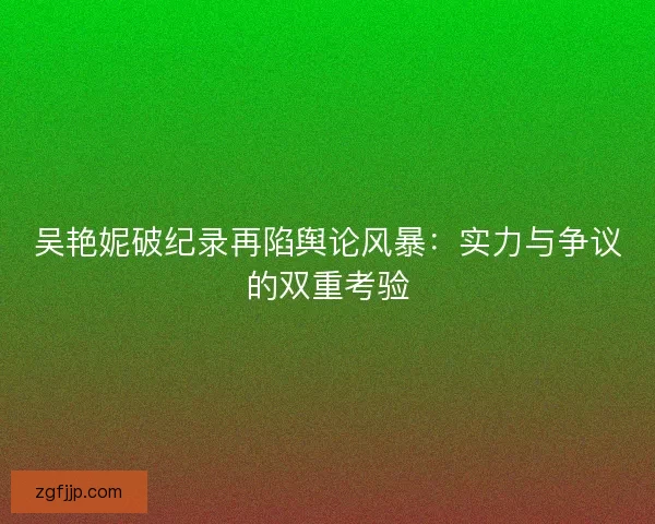 吴艳妮破纪录再陷舆论风暴：实力与争议的双重考验