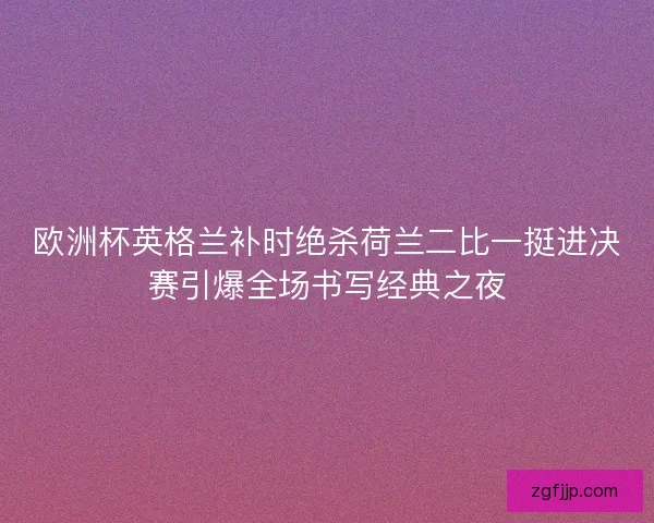欧洲杯英格兰补时绝杀荷兰二比一挺进决赛引爆全场书写经典之夜 欧洲杯英格兰补时绝杀荷兰二比一挺进决赛引爆全场书写经典之夜