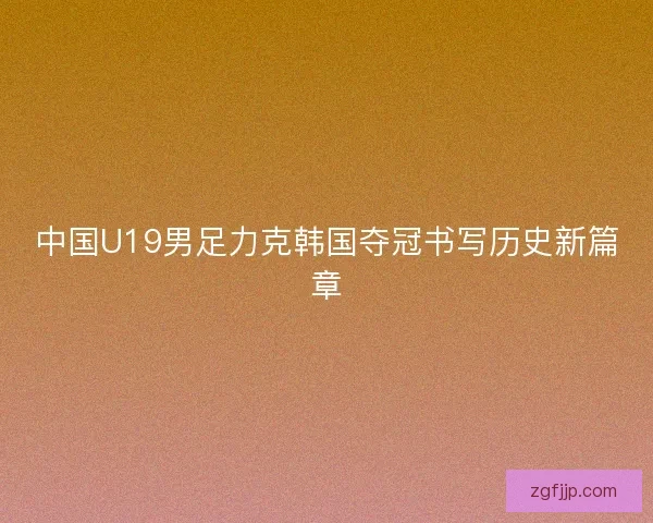 中国U19男足力克韩国夺冠书写历史新篇章