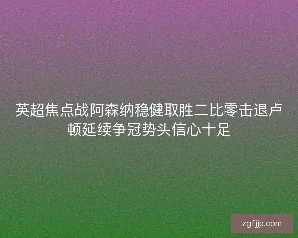 英超焦点战阿森纳稳健取胜二比零击退卢顿延续争冠势头信心十足