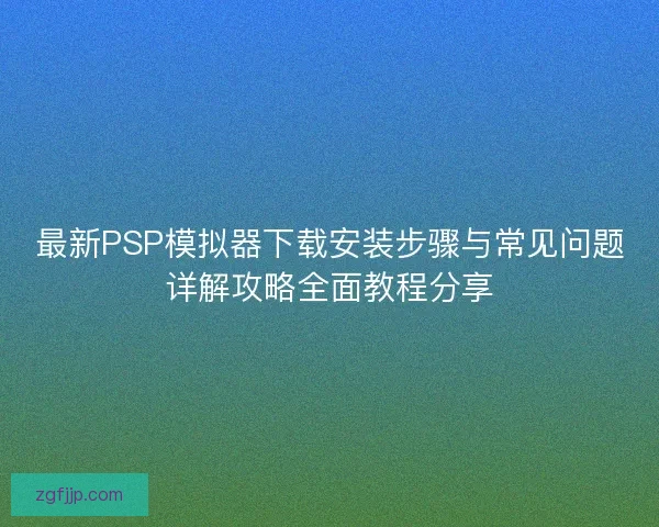 最新PSP模拟器下载安装步骤与常见问题详解攻略全面教程分享
