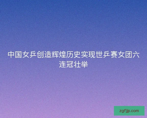 中国女乒创造辉煌历史实现世乒赛女团六连冠壮举