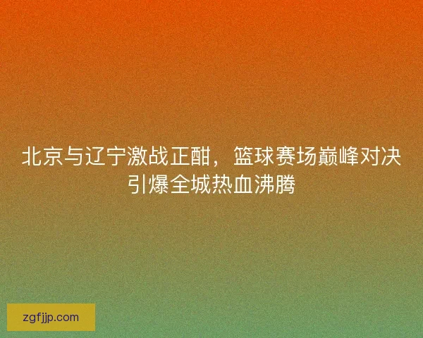 北京与辽宁激战正酣,篮球赛场巅峰对决引爆全城热血沸腾 北京与辽宁激战正酣,篮球赛场巅峰对决引爆全城热血沸腾
