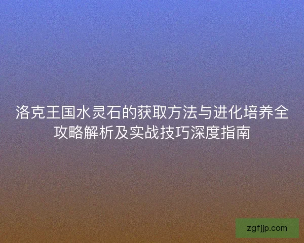 洛克王国水灵石的获取方法与进化培养全攻略解析及实战技巧深度指南 洛克王国水灵石的获取方法与进化培养全攻略解析及实战技巧深度指南