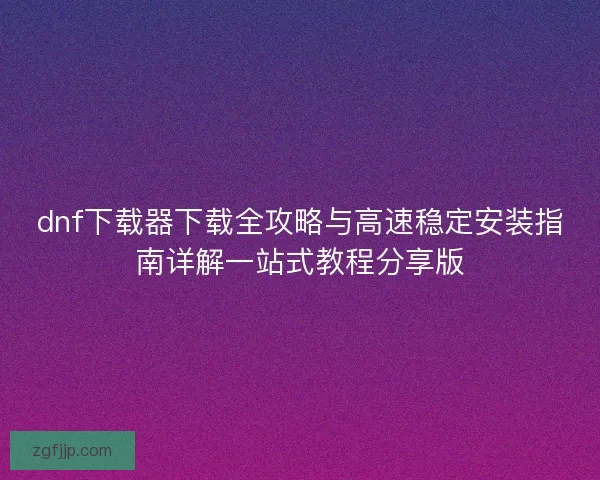 dnf下载器下载全攻略与高速稳定安装指南详解一站式教程分享版