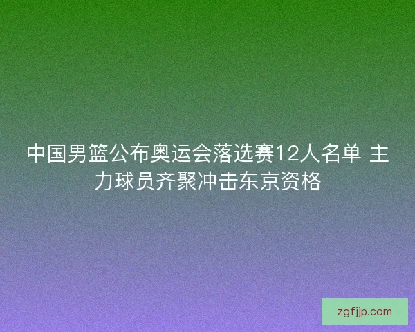 中国男篮公布奥运会落选赛12人名单 主力球员齐聚冲击东京资格 中国男篮公布奥运会落选赛12人名单 主力球员齐聚冲击东京资格