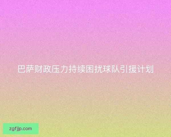 巴萨财政压力持续困扰球队引援计划
