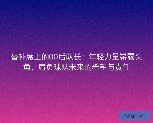 替补席上的00后队长:年轻力量崭露头角,肩负球队未来的希望与责任 替补席上的00后队长:年轻力量崭露头角,肩负球队未来的希望与责任