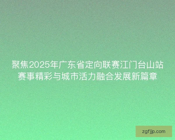 聚焦2025年广东省定向联赛江门台山站赛事精彩与城市活力融合发展新篇章 聚焦2025年广东省定向联赛江门台山站赛事精彩与城市活力融合发展新篇章