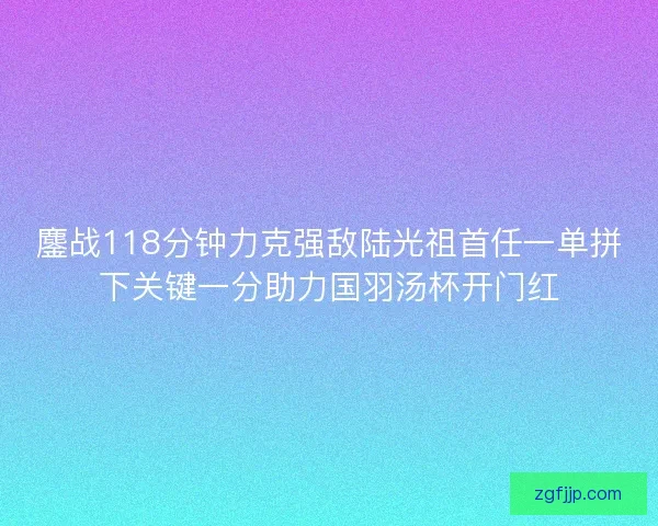 鏖战118分钟力克强敌陆光祖首任一单拼下关键一分助力国羽汤杯开门红 鏖战118分钟力克强敌陆光祖首任一单拼下关键一分助力国羽汤杯开门红