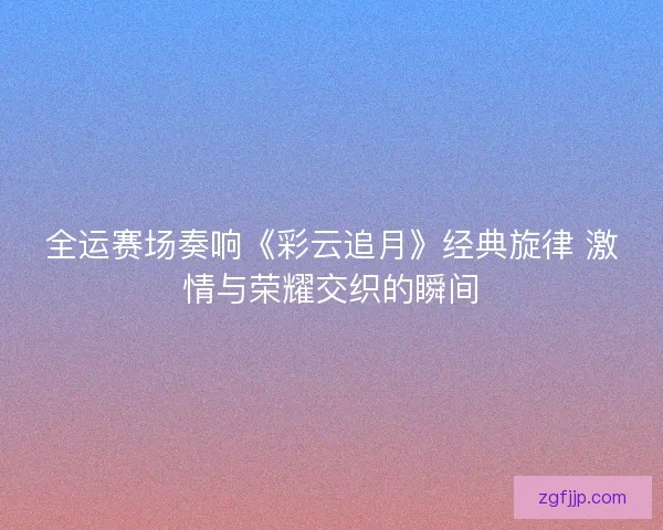 全运赛场奏响《彩云追月》经典旋律 激情与荣耀交织的瞬间 全运赛场奏响《彩云追月》经典旋律 激情与荣耀交织的瞬间