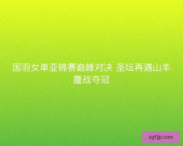 国羽女单亚锦赛巅峰对决 圣坛再遇山羊鏖战夺冠 国羽女单亚锦赛巅峰对决 圣坛再遇山羊鏖战夺冠