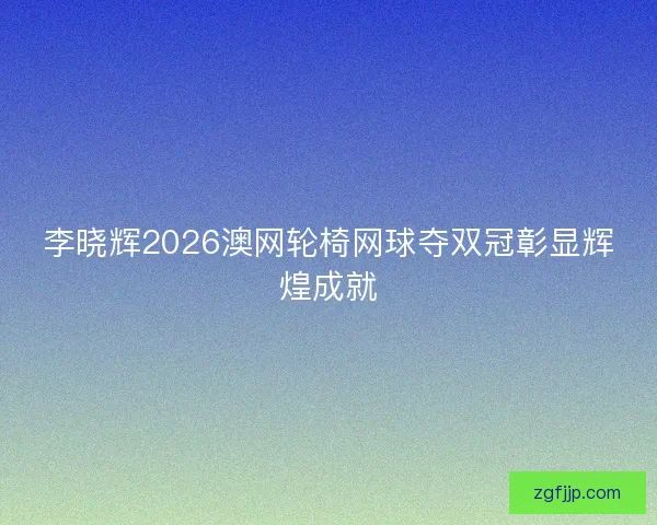 李晓辉2026澳网轮椅网球夺双冠彰显辉煌成就