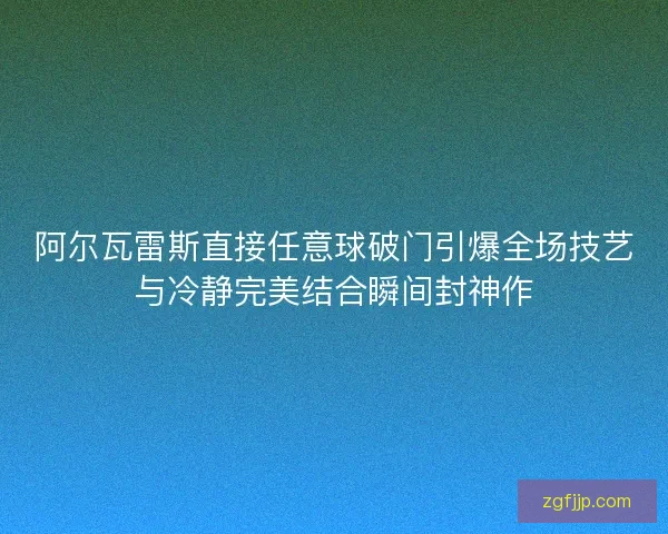 阿尔瓦雷斯直接任意球破门引爆全场技艺与冷静完美结合瞬间封神作 阿尔瓦雷斯直接任意球破门引爆全场技艺与冷静完美结合瞬间封神作