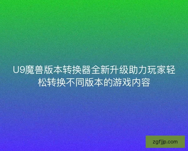 U9魔兽版本转换器全新升级助力玩家轻松转换不同版本的游戏内容