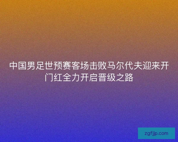 中国男足世预赛客场击败马尔代夫迎来开门红全力开启晋级之路