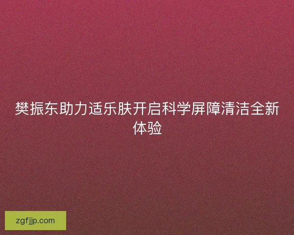 樊振东助力适乐肤开启科学屏障清洁全新体验 樊振东助力适乐肤开启科学屏障清洁全新体验